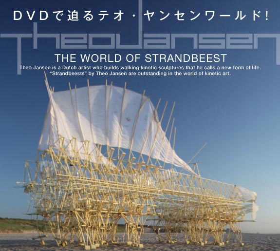 DVDで迫るテオ・ヤンセンワールド!　THE WORLD OF STRANDBEEST　Theo Jansen is a Dutch artist who builds walking kinetic sculptures that he calls a new form of life.“Strandbeests” by Theo Jansen are outstanding in the world of kinetic art.